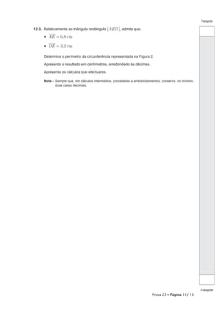 Transporte

12.3. Relativamente ao triângulo rectângulo [AED ], admite que:

      •  AE = 6,8 cm

      •  DE = 3,2 cm

      Determina o perímetro da circunferência representada na Figura 2.

      Apresenta o resultado em centímetros, arredondado às décimas.

      Apresenta os cálculos que efectuares.

      Nota – Sempre que, em cálculos intermédios, procederes a arredondamentos, conserva, no mínimo,
             duas casas decimais.




                                                                                                       A transportar
                                                                         Prova 23 • Página 11/ 16
 