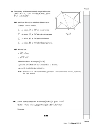 Transporte

14. Na Figura 5, estão representados um paralelepípedo                   H                            G
    [ABCDEFGH ] e uma pirâmide [HDPC ], sendo
    P um ponto de [AB ]
                                                                E                             F

    14.1. Qual das afirmações seguintes é verdadeira?                   D                             C
          Assinala a opção correcta.

                                                                A                            B
              As rectas DP e BC são concorrentes.                                   P


              As rectas DP e BC são não complanares.                             Figura 5


              As rectas AB e HG são concorrentes.

              As rectas AB e HG são não complanares.



    14.2. Admite que:

          •  DP = 5 cm
              t
          •  DPH = 32º

          Determina a área do triângulo [DPH ]

          Apresenta o resultado em cm2, arredondado às décimas.

          Apresenta os cálculos que efectuares.

          Nota – Sempre que, em cálculos intermédios, procederes a arredondamentos, conserva, no mínimo,
                 três casas decimais.




   14.3. Admite agora que o volume da pirâmide [HDPC ] é igual a 10 cm3

         Qual é o volume, em cm3, do paralelepípedo [ABCDEFGH ] ?

         Resposta: ________________________________________________________________



                                                FIM

                                                                                                           A transportar
                                                                             Prova 23 • Página 13/ 16
 