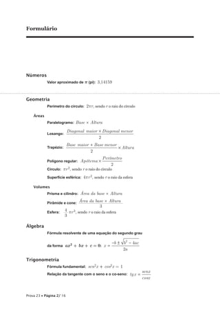 Formulário




Números
            Valor aproximado de p (pi): 3,14159



Geometria
            Perímetro do círculo: 2pr, sendo r o raio do círculo

    Áreas
            Paralelogramo: Base × Altura

                          Diagonal maior × Diagonal menor
            Losango:
                                         2
                          Base maior + Base menor
            Trapézio:                             × Altura
                                     2
                                              Perímetro
            Polígono regular: Apótema ×
                                                  2
            Círculo: pr 2, sendo r o raio do círculo

            Superfície esférica: 4pr 2, sendo r o raio da esfera

    Volumes
            Prisma e cilindro: Área da base × Altura

            Pirâmide e cone: Área da base × Altura
                             ——————————
                                          3
                    4 pr 3, sendo r o raio da esfera
            Esfera: —
                    3

Álgebra
            Fórmula resolvente de uma equação do segundo grau

                                                   −b ± b 2 − 4ac
            da forma ax 2 + bx + c = 0: x =
                                                        2a

Trigonometria
            Fórmula fundamental: sen2x + cos2x = 1
                                                                    senx
            Relação da tangente com o seno e o co-seno: tg x =
                                                                    cosx


Prova 23 • Página 2/ 16
 
