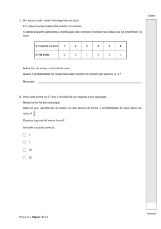 Cotações

1. Um saco contém bolas indistinguíveis ao tacto.

   Em cada uma das bolas está inscrito um número.

   A tabela seguinte apresenta a distribuição dos números inscritos nas bolas que se encontram no
   saco.


                 N.º inscrito na bola   1    2         3        4          5      6


                 N.º de bolas           3    3        1         2          1      3



   A Ana tira, ao acaso, uma bola do saco.

   Qual é a probabilidade de nessa bola estar inscrito um número par superior a 3 ?

   Resposta: _____________________________________________________________________




2. Uma certa turma do 9.º ano é constituída por rapazes e por raparigas.

   Nessa turma há seis raparigas.

   Sabe-se que, escolhendo ao acaso um dos alunos da turma, a probabilidade de esse aluno ser

   rapaz é
             2
             3
   Quantos rapazes há nessa turma?

   Assinala a opção correcta.

       6

       9

       12

       15




                                                                                                    A transportar
Prova 23 • Página 4/ 16
 