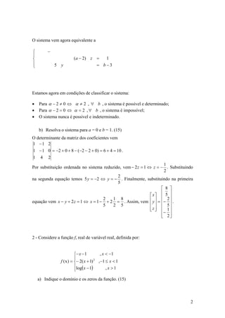 O sistema vem agora equivalente a

⎧        −
⎪
⎨                        ( a − 2) z =        1
⎪                                      = b−3
⎩            5   y




Estamos agora em condições de classificar o sistema:

•   Para α − 2 ≠ 0 ⇔ α ≠ 2 , ∀ b , o sistema é possível e determinado;
•   Para α − 2 = 0 ⇔ α = 2 , ∀ b , o sistema é impossível;
•   O sistema nunca é possível e indeterminado.

    b) Resolva o sistema para a = 0 e b = 1. (15)
O determinante da matriz dos coeficientes vem
1 −1 2
1 − 1 0 = −2 + 0 + 8 − (−2 − 2 + 0) = 6 + 4 = 10 .
1 4 2
                                                                    1
Por substituição ordenada no sistema reduzido, vem − 2 z = 1 ⇔ z = − . Substituindo
                                                                    2
                                            2
na segunda equação temos 5 y = −2 ⇔ y = − . Finalmente, substituindo na primeira
                                            5
                                                                   ⎡ 8 ⎤
                                                                   ⎢ ⎥
                                                              ⎡ x⎤ ⎢ 5 ⎥
equação vem x − y + 2 z = 1 ⇔ x = 1 − + 2 = . Assim, vem ⎢ y ⎥ = ⎢− ⎥ .
                                     2    1 8                         2
                                     5    2 5                 ⎢ ⎥ ⎢ 5⎥
                                                              ⎢z⎥ ⎢ 1⎥
                                                              ⎣ ⎦
                                                                   ⎢− 2 ⎥
                                                                   ⎣ ⎦



2 - Considere a função f, real de variável real, definida por:


                           ⎧− x − 1        , x < −1
                           ⎪
                 f ( x ) = ⎨− 2( x + 1) 2 ,−1 ≤ x < 1
                           ⎪log( x − 1)        ,x >1
                           ⎩

    a) Indique o domínio e os zeros da função. (15)




                                                                                 2
 