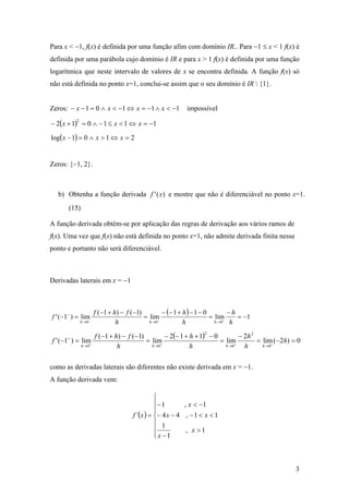 Para x < −1, f(x) é definida por uma função afim com domínio IR.. Para −1 ≤ x < 1 f(x) é
definida por uma parábola cujo domínio é IR e para x > 1 f(x) é definida por uma função
logarítmica que neste intervalo de valores de x se encontra definida. A função f(x) só
não está definida no ponto x=1, conclui-se assim que o seu domínio é IR  {1}.


Zeros: − x − 1 = 0 ∧ x < −1 ⇔ x = −1 ∧ x < −1              impossível

− 2( x + 1) = 0 ∧ − 1 ≤ x < 1 ⇔ x = −1
           2



log( x − 1) = 0 ∧ x > 1 ⇔ x = 2


Zeros: {−1, 2}.



  b) Obtenha a função derivada f ' ( x) e mostre que não é diferenciável no ponto x=1.
       (15)

A função derivada obtém-se por aplicação das regras de derivação aos vários ramos de
f(x). Uma vez que f(x) não está definida no ponto x=1, não admite derivada finita nesse
ponto e portanto não será diferenciável.



Derivadas laterais em x = −1



                      f (−1 + h) − f (−1)        − (− 1 + h ) − 1 − 0        −h
f ' (−1− ) = lim−                         = lim−                      = lim−    = −1
               h →0            h            h →0          h             h →0  h

                 f (−1 + h) − f (−1)          − 2(− 1 + h + 1) − 0        − 2h 2
                                                                  2
      +
f ' (−1 ) = lim+                     = lim                         = lim+        = lim (−2h) = 0
            h→0           h            h →0 +           h            h→0    h      h →0 +




como as derivadas laterais são diferentes não existe derivada em x = −1.
A função derivada vem:

                                                ⎧
                                                ⎪− 1       , x < −1
                                                ⎪
                                     f ´( x ) = ⎨− 4 x − 4 , − 1 < x < 1
                                                ⎪ 1
                                                ⎪           , x >1
                                                ⎩ x −1



                                                                                              3
 