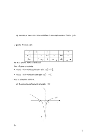 c) Indique os intervalos de monotonia e extremos relativos da função. (15)



O quadro de sinais vem


                    x      −∞                  −1              1    +∞
                  f'(x)               −        NE      −       ND    +
                   f(x)                        0               ND
NE-Não Existe; ND-Não Definida
Intervalos de monotonia:
A função é monótona decrescente para x∈ ]− ∞, 1[ .

A função é monótona crescente para x∈ ]1, + ∞[ .

Não há extremos relativos.

     d) Represente graficamente a função. (15)

                                           y




                                 -1        1       2       x




                                      -8




3-

                                                                                  4
 