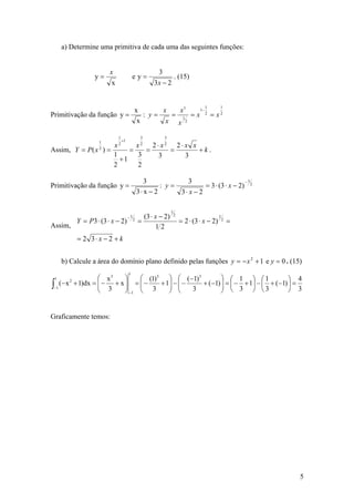 a) Determine uma primitiva de cada uma das seguintes funções:


                        x                             3
                  y=                     ey=                      . (15)
                        x                           3x − 2


                                                                                 1        1
                                          x       x   x1   1−
Primitivação da função y =                   : y=   = 1 = x 2 = x2
                                           x       x x 2

                            1                  3          3
                                +1
                            x2 2⋅ x2 2⋅ x x
                   1
                     x2
Assim, Y = P ( x ) =
                   2
                          =   =     =       +k.
                     1      3    3      3
                       +1
                     2      2

                                                 3            3                       −1
Primitivação da função y =                             : y=          = 3 ⋅ (3 ⋅ x − 2) 2
                                              3⋅ x − 2      3⋅ x − 2

                                                              1
                                     −1         (3 ⋅ x − 2)       2                       1
           Y = P3 ⋅ (3 ⋅ x − 2)           2
                                              =                       = 2 ⋅ (3 ⋅ x − 2)       2
                                                                                                  =
Assim,                                               12
           = 2 3⋅ x − 2 + k


     b) Calcule a área do domínio plano definido pelas funções y = − x 2 + 1 e y = 0 . (15)
                                     1
 1                ⎛ x3    ⎞    ⎛ (1)3 ⎞ ⎛ (−1)3        ⎞ ⎛ 1 ⎞ ⎛1                  ⎞ 4
∫−1 (− x + 1)dx = ⎜ − + x ⎟ = ⎜ −
                               ⎜ 3 + 1⎟ − ⎜ − 3 + (−1) ⎟ = ⎜ − 3 + 1⎟ − ⎜ 3 + (−1) ⎟ = 3
       2
                  ⎜ 3     ⎟           ⎟ ⎜              ⎟
                  ⎝       ⎠ −1 ⎝      ⎠ ⎝              ⎠ ⎝          ⎠ ⎝            ⎠


Graficamente temos:




                                                                                                      5
 