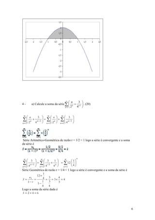 ∞
                                       ⎛ n  3 ⎞
4-     a) Calcule a soma da série ∑ ⎜ n + n-1 ⎟ . (20)
                                  n =1 ⎝ 2 4 ⎠

 ∞
     ⎛ n   3 ⎞ ∞⎛ n          ⎞ ∞⎛ 3 ⎞
∑ ⎜ 2 n 4 n −1 ⎟ = ∑ ⎜ 2 n
     ⎜   +     ⎟      ⎜      ⎟ + ∑⎜
                             ⎟      ⎜         ⎟
                                              ⎟
                             ⎠ n = 1⎝ 4 n − 1 ⎠
n = 1⎝         ⎠ n = 1⎝




Série Aritmético-Geométrica de razão r = 1/2 < 1 logo a série é convergente e a soma
da série é



 ∞                                                n
     ⎛ 3 ⎞ ∞⎛ 3            1 ⎞    ∞
                                       ⎛1⎞
∑ ⎜ 4 n −1 ⎟
     ⎜     ⎟ = ∑⎜   ⎜ −1 × ⎟ = ∑ 12 ⎜ ⎟
                             ⎟
                          4n ⎠   n =1 ⎝ ⎠
n = 1⎝     ⎠ n = 1⎝ 4                   4
Série Geométrica de razão r = 1/4 < 1 logo a série é convergente e a soma da série é
                   1
             12 ×
       u1         4 = 3 = 3× 4 = 4
S=         =
      1− r   1−
                  1    3      3
                  4    4
Logo a soma da série dada é
S = 2+4 =6




                                                                                       6
 