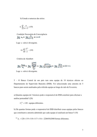 b) Estude a natureza das séries:


               ∞
                          n
          i)   ∑ n + 5 ; (10)
               n =1



    Condição Necessária de Convergência



   Logo a série é divergente.

                      ∞
                        5 2n
            ii)    ∑ n . (10)
                   n =1




    Critério de Alembert  




   Logo a série é divergente.



5 – O Banco Central de um país tem uma equipa de 10 técnicos afectos ao
Departamento de Supervisão Bancária (DSB). Foi seleccionada uma amostra de 5
bancos para serem analisados pela referida equipa ao longo do mês de Fevereiro.


a) Quantas equipas de 3 técnicos pode o responsável do DSB constituir para efectuar a
análise pretendida? (20)

          C 3 = 120 equipas diferentes.
            10




b) De quantas formas pode o responsável do DSB distribuir essas equipas pelos bancos
que constituem a amostra admitindo que cada equipa só analisará um banco? (10)

  120
        A5 = 120 × 119 × 118 × 117 × 116 = 22869362880 formas diferentes.




                                                                                        7
 