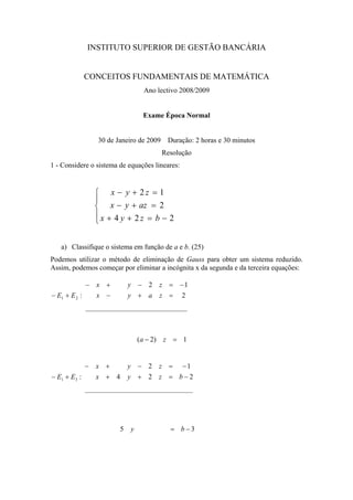 INSTITUTO SUPERIOR DE GESTÃO BANCÁRIA


              CONCEITOS FUNDAMENTAIS DE MATEMÁTICA
                                  Ano lectivo 2008/2009


                                  Exame Época Normal


                  30 de Janeiro de 2009    Duração: 2 horas e 30 minutos
                                          Resolução
1 - Considere o sistema de equações lineares:


                  ⎧ x − y + 2z = 1
                  ⎪
                  ⎨ x − y + az = 2
                  ⎪x + 4 y + 2z = b − 2
                  ⎩


   a) Classifique o sistema em função de a e b. (25)
Podemos utilizar o método de eliminação de Gauss para obter um sistema reduzido.
Assim, podemos começar por eliminar a incógnita x da segunda e da terceira equações:

             − x +           y − 2    z = −1
− E1 + E 2 :   x −           y + a    z = 2




                                 (a − 2) z = 1


              −   x +        y − 2 z = −1
− E1 + E3 :       x + 4      y + 2 z = b−2




                         5   y              = b−3
 