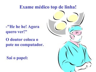 Exame médico top de linha!

-"He he he! Agora
quero ver!"
O doutor coloca o
pote no computador.
Sai o papel:

 