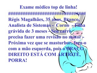 Exame médico top de linha!
################################
Régis Magalhães, 35 anos, Branco,
Analista de Sistemas - Corno - Filha
grávida de 3 meses - Seu carro
precisa fazer uma revisão no motor Próxima vez que se masturbar, faça-o
com a mão esquerda, pois o BRAÇO
DIREITO ESTÁ COM ARTRITE,
PORRA!

 