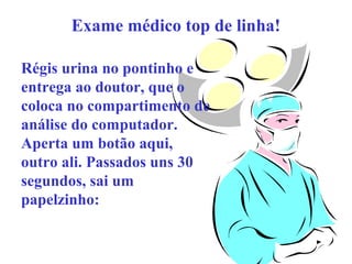 Exame médico top de linha!
Régis urina no pontinho e
entrega ao doutor, que o
coloca no compartimento de
análise do computador.
Aperta um botão aqui,
outro ali. Passados uns 30
segundos, sai um
papelzinho:

 