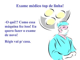 Exame médico top de linha!

-O quê!? Como essa
máquina fez isso! Eu
quero fazer o exame
de novo!
Régis vai p/ casa.

 