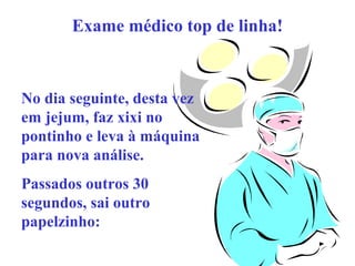 Exame médico top de linha!

No dia seguinte, desta vez
em jejum, faz xixi no
pontinho e leva à máquina
para nova análise.
Passados outros 30
segundos, sai outro
papelzinho:

 