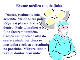Exame médico top de linha!
- Doutor, realmente não
acredito. Me dê outro pote!
Régis vai p/ casa. Faz xixi
dentro. Pede p/ mulher e a
filha fazerem também.
Coloca um pouco de óleo do
carro e ainda por cima se
masturba e coloca o resultado
no pontinho. Mistura tudo e
leva p/ doutor pensando:

 