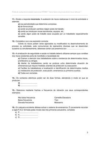 Proba de avaliación do módulo transversal FCOS02 “Curso básico de prevención de riscos laborais”.
__________________________________________________________________________________

11.- Sinala a resposta incorrecta: A avaliación de riscos realizarase ó inicio da actividade e
ademáis
        a) coa periodicidade que determine a empresa.
        b) de forma anual.
        c) cando se produzan cambios nalgún posto de traballo.
        d) cando se introduzan novas tecnoloxías, equipos, etc.
        e) cando algún posto de traballo sexa ocupado por un traballador especialmente
        sensible.

12.- Completa o oco coa expresión correcta:
       Cando os riscos poidan verse agravados ou modificados no desenvolvemento do
proceso ou actividade, pola concurrencia de operacións diversas que se desenrolan
sucesiva ou simultaneamente, deberase contar coa presencia dun …..............................

13.- A sinalización de seguridade e saúde no traballo deberá utilizarse sempre que a análise
dos riscos existentes poña de manifesto a necesidade de:
        a) Chamar a atención dos traballadores sobre a existencia de determinados riscos,
        prohibicións ou obrigas.
        b) Alertar ós traballadores cando se produza unha determinada situación de
        emerxencia que requira medidas urxentes de protección ou evacuación.
        c) Facilitar ós traballadores a localización e identificación de determinados medios
        ou instalacións de protección, evacuación, emerxencia ou primeiros auxilios.
        d) Todas son correctas.

14.- Os contactos eléctricos poden ser de dúas formas, atendendo ó modo en que se
producen:
       a) .................................
       b) .................................

15.- Relaciona mediante frechas a frecuencia de vibración cos seus correspondentes
exemplos:

        Moi baixa frecuencia                               Carretilla Elevadora
        Baixa frecuencia                                   Tren
        Elevada frecuencia                                 Motoserra

16.- En calquera accidente débese activar o sistema de emerxencia. É conveniente recordar
a sigla P.A.S. formada polas iniciais das tres primeiras actuacións, completa:
    a) P.....................................
    b) A....................................
    c) S....................................




                                                                                                    3
 