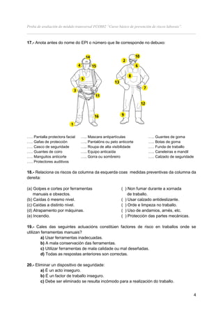 Proba de avaliación do módulo transversal FCOS02 “Curso básico de prevención de riscos laborais”.
__________________________________________________________________________________

17.- Anota antes do nome do EPI o número que lle corresponde no debuxo:




….. Pantalla protectora facial   ….. Mascara antipartículas                ….. Guantes de goma
….. Gafas de protección          ….. Pantalóns ou peto anticorte           ….. Botas de goma
….. Casco de seguridade          ….. Roupa de alta visibilidade            ….. Funda de traballo
….. Guantes de coiro             ….. Equipo anticaída                      ….. Caneleiras e mandil
….. Manguitos anticorte          ….. Gorra ou sombreiro                    ….. Calzado de seguridade
….. Protectores auditivos

18.- Relaciona os riscos da columna da esquerda coas medidas preventivas da columna da
dereita:

(a) Golpes e cortes por ferramentas                        ( ) Non fumar durante a xornada
    manuais e obxectos.                                        de traballo.
(b) Caídas ó mesmo nivel.                                  ( ) Usar calzado antideslizante.
(c) Caídas a distinto nivel.                               ( ) Orde e limpeza no traballo.
(d) Atrapamento por máquinas.                              ( ) Uso de andamios, arnés, etc.
(e) Incendio.                                              ( ) Protección das partes mecánicas.

19.- Cales das seguintes actuacións constitúen factores de risco en traballos onde se
utilizan ferramentas manuais?
         a) Usar ferramentas inadecuadas.
         b) A mala conservación das ferramentas.
         c) Utilizar ferramentas de mala calidade ou mal deseñadas.
         d) Todas as respostas anteriores son correctas.

20.- Eliminar un dispositivo de seguridade:
        a) É un acto inseguro.
        b) É un factor de traballo inseguro.
        c) Debe ser eliminado se resulta incómodo para a realización do traballo.


                                                                                                       4
 