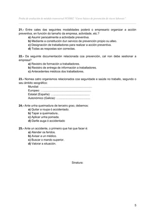 Proba de avaliación do módulo transversal FCOS02 “Curso básico de prevención de riscos laborais”.
__________________________________________________________________________________

21.- Entre cales das seguintes modalidades poderá o empresario organizar a acción
preventiva, en función do tamaño da empresa, actividade, etc.?
       a) Asumir persoalmente a actividade preventiva.
       b) Mediante a constitución dun servicio de prevención propio ou alleo.
       c) Designación de traballadores para realizar a acción preventiva.
       d) Todas as respostas son correctas.

22.- Da seguinte documentación relacionada coa prevención, cal non debe xestionar a
empresa?
       a) Rexistro de formación a traballadores.
       b) Rexistro de entrega de información a traballadores.
       c) Antecedentes médicos dos traballadores.

23.- Nomea catro organismos relacionados coa seguridade e saúde no traballo, segundo o
seu ámbito xeográfico:
       Mundial: …..............................................................
       Europeo: …............................................................
       Estatal (España): ….............................................
       Autonómico (Galicia): ….......................................

24.- Ante unha queimadura de terceiro grao, debemos:
       a) Quitar a roupa ó accidentado.
       b) Tapar a queimadura..
       c) Aplicar unha pomada.
       d) Darlle auga ó accidentado

25.- Ante un accidente, o primeiro que hai que facer é:
       a) Atender os feridos.
       b) Avisar a un médico.
       c) Buscar o mando superior.
       d) Valorar a situación.




                                               Sinatura:




                                                                                                    5
 