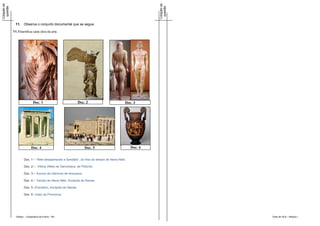 Cotação da




                                                                                                            Cotação da
 questão




                                                                                                             questão
               11.    Observa o conjunto documental que se segue.

             11.1 Identifica cada obra de arte.




                              Doc. 1                           Doc. 2                          Doc. 3




                             Doc. 4                                Doc. 5                          Doc. 6


                      Doc. 1 – "Niké desapertando a Sandália“, do friso do templo de Atena Niké.

                      Doc. 2 – Vitória (Niké) de Samotrácia, de Pitócrito.

                      Doc. 3 – Kouros de mármore de Anavysos.

                      Doc. 4 – Templo de Atena Niké, Acrópole de Atenas.

                      Doc. 5 –Erectéion, Acrópole de Atenas.

                      Doc. 6 –Vaso de Pronomos




               Didáxis – Cooperativa de Ensino - RA                                                                      Teste de HCA – Módulo I
 