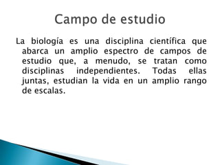 La biología es una disciplina científica que abarca un amplio espectro de campos de estudio que, a menudo, se tratan como disciplinas independientes. Todas ellas juntas, estudian la vida en un amplio rango de escalas.Campo de estudio 