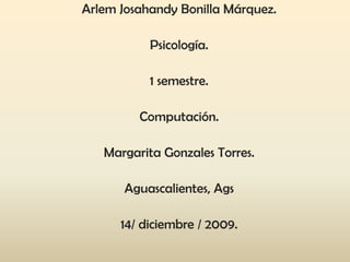 Arlem Josahandy Bonilla Márquez. Psicología. 1 semestre.  Computación. Margarita Gonzales Torres.  Aguascalientes, Ags  14/ diciembre / 2009. 