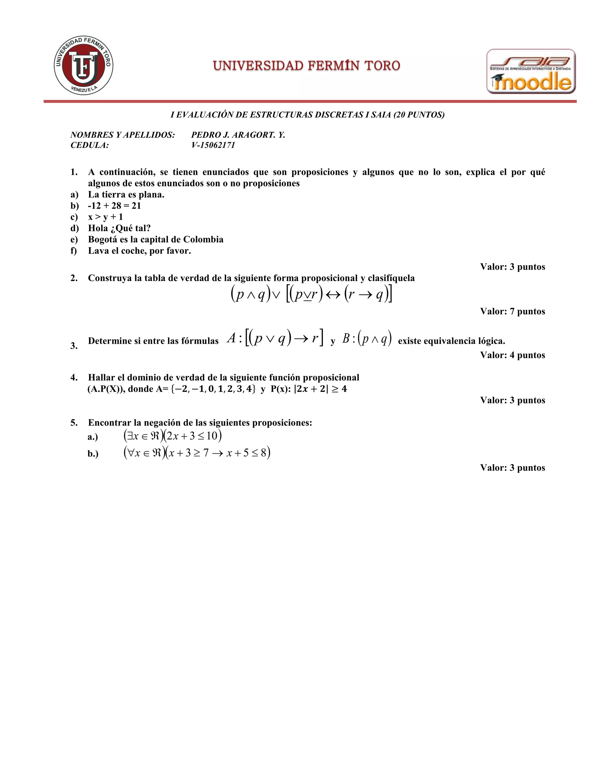 I EVALUACIÓN DE ESTRUCTURAS DISCRETAS I SAIA (20 PUNTOS)
NOMBRES Y APELLIDOS: PEDRO J. ARAGORT. Y.
CEDULA: V-15062171
1. A continuación, se tienen enunciados que son proposiciones y algunos que no lo son, explica el por qué
algunos de estos enunciados son o no proposiciones
a) La tierra es plana.
b) -12 + 28 = 21
c) x > y + 1
d) Hola ¿Qué tal?
e) Bogotá es la capital de Colombia
f) Lava el coche, por favor.
Valor: 3 puntos
2. Construya la tabla de verdad de la siguiente forma proposicional y clasifíquela
      qrrpqp 
Valor: 7 puntos
3.
Determine si entre las fórmulas   rqpA : y  qpB : existe equivalencia lógica.
Valor: 4 puntos
4. Hallar el dominio de verdad de la siguiente función proposicional
(A.P(X)), donde A= {−𝟐, −𝟏, 𝟎, 𝟏, 𝟐, 𝟑, 𝟒} y P(x): |𝟐𝒙 + 𝟐| ≥ 𝟒
Valor: 3 puntos
5. Encontrar la negación de las siguientes proposiciones:
a.)   1032  xx
b.)   8573  xxx
Valor: 3 puntos
 