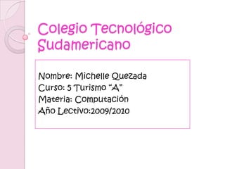 Colegio Tecnológico Sudamericano Nombre: Michelle Quezada Curso: 5 Turismo “A” Materia: Computación Año Lectivo:2009/2010 