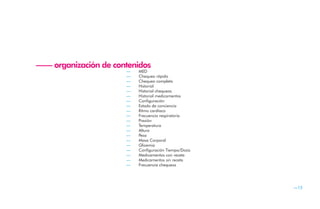 —— organización de contenidos
                      —   MED
                      —   Chequeo rápido
                      —   Chequeo completo
                      —   Historial
                      —   Historial chequeos
                      —   Historial medicamentos
                      —   Configuración
                      —   Estado de conciencia
                      —   Ritmo cardíaco
                      —   Frecuencia respiratoria
                      —   Presión
                      —   Temperatura
                      —   Altura
                      —   Peso
                      —   Masa Corporal
                      —   Glicemia
                      —   Configuración Tiempo/Dosis
                      —   Medicamentos con receta
                      —   Medicamentos sin receta
                      —   Frecuencia chequeos




                                                       —15
 