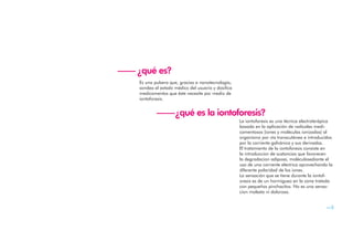 —— ¿qué es?
    Es una pulsera que, gracias a nanotecnología,
    sondea el estado médico del usuario y dosifica
    medicamentos que éste necesite por medio de
    iontoforesis.


            ——¿qué es la iontoforesis?
                               La iontoforesis es una técnica electroterápica
                                                     basada en la aplicación de radicales medi-
                                                     camentosos (iones y moléculas ionizadas) al
                                                     organismo por vía transcutánea e introducidos
                                                     por la corriente galvánica y sus derivadas.
                                                     El tratamiento de la iontoforesis consiste en
                                                     la introduccion de sustancias que favorecen
                                                     la degradacion adiposa, moléculasediante el
                                                     uso de una corriente electrica aprovechando la
                                                     diferente polaridad de los iones.
                                                     La sensación que se tiene durante la iontof-
                                                     oresis es de un hormigueo en la zona tratada
                                                     con pequeños pinchacitos. No es una sensa-
                                                     cion molesta ni dolorosa.


                                                                                                —5
 