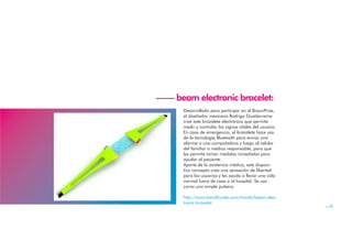 —— beam electronic bracelet:
      Desarrollado para participar en el BraunPrize,
      el diseñador mexicano Rodrigo Guadarrama
      creó este brazalete electrónico que permite
      medir y controlar los signos vitales del usuario.
      En caso de emergencia, el brazalete hace uso
      de la tecnología Bluetooth para enviar una
      alarma a una computadora y luego al celular
      del familiar o médico responsable, para que
      les permita tomar medidas inmediatas para
      ayudar al paciente.
      Aparte de la asistencia médica, este disposi-
      tivo concepto crea una sensación de libertad
      para los usuarios y les ayuda a llevar una vida
      normal fuera de casa o al hospital. Se usa
      como una simple pulsera.

      http://www.trendhunter.com/trends/beam-elec-
      tronic-bracelet
                                                          —9
 