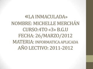 «LA INMACULADA»
NOMBRE: MICHELLE MERCHÁN
    CURSO:4TO «3» B.G.U
  FECHA: 26/MARZO/2012
MATERIA: INFORMATICA APLICADA
  AÑO LECTIVO: 2011-2012
 