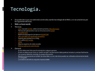 Tecnología.
   Se puede decir que una web está construida usando tecnología de la Web 2.0 si se caracteriza por
    las siguientes técnicas:
   Web 2.0 buzz words
   Técnicas:
       CSS, marcado XHTML válido semánticamente y Microformatos
       Técnicas de aplicaciones ricas no intrusivas (como AJAX)
       Java Web Start
       Redifusión/Agregación de datos en RSS/ATOM
       URLs sencillas con significado semántico
       Soporte para postear en un blog
       JCC y APIs REST o XML
       JSON
       Algunos aspectos de redes sociales
       Mashup (aplicación web híbrida)
   General:
       El sitio debe estar listo para la entrada de cualquier persona
       El sitio no debe actuar como un "jardín cerrado": la información debe poderse introducir y extraer fácilmente
       Los usuarios deberían controlar su propia información
       Basada exclusivamente en la Web: los sitios Web 2.0 con más éxito pueden ser utilizados enteramente desde
        un navegador
       La existencia de links es requisito imprescindible
 