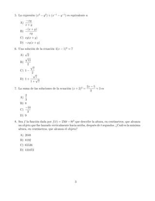 5. La expresión (x2 − y 2 ) ÷ (x−1 − y −1 ) es equivalente a
        −xy
    A)
       x+y
       −(x + y)
    B)
          xy
    C) xy(x + y)
    D) −xy(x + y)
6. Una solución de la ecuación 4(x − 1)2 = 7
       √
    A)  2
       √
         11
    B)
        2
           √
             7
    C) 1 −
            2
             √
               7
    D) 1 +     √
           1+ 7
                                                           2x − 5
7. La suma de las soluciones de la ecuación (x + 2)2 =            + 3 es
                                                             3
       2
    A)
       3
    B) 8
       −10
    C)
         3
    D) 9
8. Sea f la función dada por f (t) = 256t − 8t2 que describe la altura, en centímetros, que alcanza
   un objeto que fue lanzado verticalmente hacia arriba, después de t segundos. ¾Cuál es la máxima
   altura, en centímetros, que alcanza el objeto?
    A)   2048
    B)   8192
    C)   65536
    D)   131072




                                                 3
 