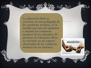 La educación física se
convierte en una pedagogía de
las conductas motrices, en la
medida que trata de optimizar
o mejorar las conductas
motrices de los educados. El
profesor de Educación física
se convierte en un experto
observador de las conductas
motrices de sus alumnos,
 