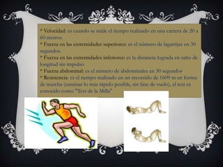 * Velocidad: es cuando se mide el tiempo realizado en una carrera de 20 a
60 metros.
* Fuerza en las extremidades superiores: es el número de lagartijas en 30
segundos.
* Fuerza en las extremidades inferiores: es la distancia lograda en salto de
longitud sin impulso
* Fuerza abdominal: es el número de abdominales en 30 segundos.
* Resistencia: es el tiempo realizado en un recorrido de 1609 m en forma
de marcha (caminar lo más rápido posible, sin fase de vuelo), el test es
conocido como "Test de la Milla"
 