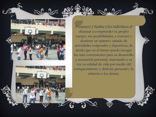 Promueve y facilita a los individuos el
    alcanzar a comprender su propio
 cuerpo, sus posibilidades, a conocer y
     dominar un número variado de
 actividades corporales y deportivas, de
 modo que en el futuro pueda escoger
las más convenientes para su desarrollo
 y recreación personal, mejorando a su
  vez su calidad de vida por medio del
enriquecimiento y disfrute personal y la
          relación a los demás.
 
