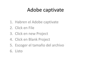 Adobe captivate

1.   Habren el Adobe captivate
2.   Click en File
3.   Click en new Project
4.   Click en Blank Project
5.   Escoger el tamaño del archivo
6.   Listo
 