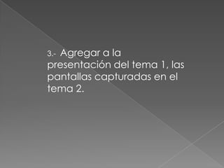 Agregar a la
3.-
presentación del tema 1, las
pantallas capturadas en el
tema 2.