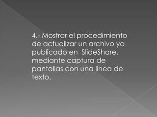 4.- Mostrar el procedimiento
de actualizar un archivo ya
publicado en SlideShare,
mediante captura de
pantallas con una línea de
texto.