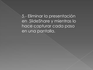 5.- Eliminar la presentación
en SlideShare y mientras lo
hace capturar cada paso
en una pantalla.