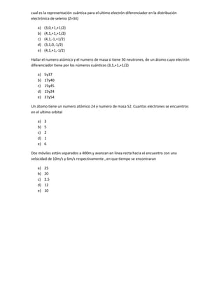 cual es la representación cuántica para el ultimo electrón diferenciador en la distribución
electrónica de selenio (Z=34)

    a)   (3,0,+1,+1/2)
    b)   (4,1,+1,+1/2)
    c)   (4,1,-1,+1/2)
    d)   (3,1,0,-1/2)
    e)   (4,1,+1,-1/2)

Hallar el numero atómico y el numero de masa si tiene 30 neutrones, de un átomo cuyo electrón
diferenciador tiene por los números cuánticos (3,1,+1,+1/2)

    a)   5y37
    b)   17y40
    c)   15y45
    d)   15y24
    e)   37y54

Un átomo tiene un numero atómico 24 y numero de masa 52. Cuantos electrones se encuentros
en el ultimo orbital

    a)   3
    b)   5
    c)   2
    d)   1
    e)   6

Dos móviles están separados a 400m y avanzan en línea recta hacia el encuentro con una
velocidad de 10m/s y 6m/s respectivamente , en que tiempo se encontraran

    a)   25
    b)   20
    c)   2.5
    d)   12
    e)   10
 