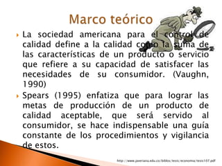    La sociedad americana para el control de
    calidad define a la calidad como la suma de
    las características de un producto o servicio
    que refiere a su capacidad de satisfacer las
    necesidades de su consumidor. (Vaughn,
    1990)
   Spears (1995) enfatiza que para lograr las
    metas de producción de un producto de
    calidad aceptable, que será servido al
    consumidor, se hace indispensable una guía
    constante de los procedimientos y vigilancia
    de estos.
                          http://www.javeriana.edu.co/biblos/tesis/economia/tesis107.pdf
 