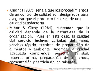    Knight (1987), señala que los procedimientos
    de un control de calidad son designados para
    asegurar que el producto final sea de una
    calidad satisfactoria.
   Minor & Cichy (1984), sustentan que la
    calidad depende de la naturaleza de la
    organización. Pues en este caso, la calidad
    del servicio incluye: variedad del menú,
    servicio rápido, técnicas de preparación de
    alimentos y ambiente. Además, la calidad
    adecuada comprende: personal, sanidad,
    materia prima, preparación de alimentos,
    presentación y servicio de los mismos.
                         http://www.javeriana.edu.co/biblos/tesis/economia/tesis107.pdf
 