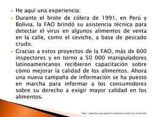    He aquí una experiencia:
   Durante el brote de cólera de 1991, en Perú y
    Bolivia, la FAO brindó su asistencia técnica para
    detectar el virus en algunos alimentos de venta
    en la calle, como el ceviche, a base de pescado
    crudo.
   Gracias a estos proyectos de la FAO, más de 600
    inspectores y en torno a 50 000 manipuladores
    latinoamericanos recibieron capacitación sobre
    cómo mejorar la calidad de los alimentos. Ahora
    una nueva campaña de información se ha puesto
    en marcha para informar a los consumidores
    sobre su derecho a exigir mayor calidad en los
    alimentos.

                            http://www.fao.org/spanish/newsroom/action/es_street.htm
 