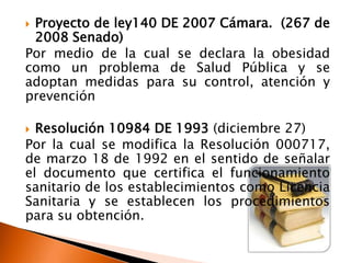 Proyecto de ley140 DE 2007 Cámara. (267 de
 2008 Senado)
Por medio de la cual se declara la obesidad
como un problema de Salud Pública y se
adoptan medidas para su control, atención y
prevención

 Resolución 10984 DE 1993 (diciembre 27)
Por la cual se modifica la Resolución 000717,
de marzo 18 de 1992 en el sentido de señalar
el documento que certifica el funcionamiento
sanitario de los establecimientos como Licencia
Sanitaria y se establecen los procedimientos
para su obtención.
 