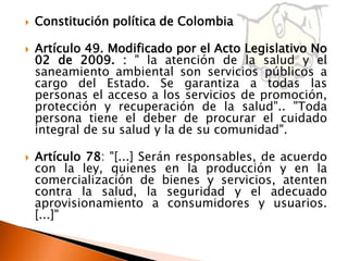    Constitución política de Colombia

   Artículo 49. Modificado por el Acto Legislativo No
    02 de 2009. : " la atención de la salud y el
    saneamiento ambiental son servicios públicos a
    cargo del Estado. Se garantiza a todas las
    personas el acceso a los servicios de promoción,
    protección y recuperación de la salud".. "Toda
    persona tiene el deber de procurar el cuidado
    integral de su salud y la de su comunidad".

   Artículo 78: "[...] Serán responsables, de acuerdo
    con la ley, quienes en la producción y en la
    comercialización de bienes y servicios, atenten
    contra la salud, la seguridad y el adecuado
    aprovisionamiento a consumidores y usuarios.
    [...]"
 