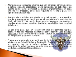    Al momento de ejecutar labores que van dirigidas directamente a
    la satisfacción de necesidades de la población, se debe tener en
    cuenta como factor principal la higiene implementada en cada
    uno de los procesos, pues este requisito es esencial para este
    tipo de organizaciones.

   Además de la calidad del producto y del servicio, cabe resaltar
    que la infraestructura juega un papel esencial en la satisfacción
    final del usuario, ya que el lugar para el consumo de comidas
    rápidas, debe poseer medidas sanitarias confiables para la salud
    del cliente.

   Es así que para que un establecimiento de comidas rápidas
    posea todas las medidas sanitarias debe adquirir una licencia
    sanitaria la cual certifique y garantice la salud de los comensales,
    los empleados y administradores.

   El ente encargado de la expedición de la licencia sanitaria es el
    Ministerio de Salud Pública y Protección Social el cual determina
    las normas que se le deben aplicar a los productos para
    garantizar la salud humana, en este caso denominadas también,
    Medidas sanitarias (fitosanitarias).
 