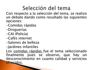 Con respecto a la selección del tema, se realizo
un debate dando como resultado las siguientes
opciones:
-Comidas rápidas
-Droguerías
-CAI (Policía)
-Cafés internet
-Salones de belleza
-Jardines infantiles
Los comidas rápidas fue el tema seleccionado
finalmente pues se observo, que hay un
desconocimiento en cuanto calidad y servicios
ofrecidos.
 