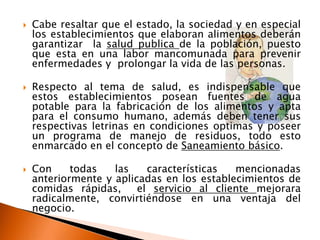    Cabe resaltar que el estado, la sociedad y en especial
    los establecimientos que elaboran alimentos deberán
    garantizar la salud publica de la población, puesto
    que esta en una labor mancomunada para prevenir
    enfermedades y prolongar la vida de las personas.

   Respecto al tema de salud, es indispensable que
    estos establecimientos posean fuentes de agua
    potable para la fabricación de los alimentos y apta
    para el consumo humano, además deben tener sus
    respectivas letrinas en condiciones optimas y poseer
    un programa de manejo de residuos, todo esto
    enmarcado en el concepto de Saneamiento básico.

   Con     todas   las    características  mencionadas
    anteriormente y aplicadas en los establecimientos de
    comidas rápidas,     el servicio al cliente mejorara
    radicalmente, convirtiéndose en una ventaja del
    negocio.
 