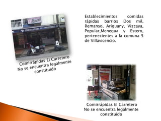 Establecimientos      comidas
rápidas barrios Dos mil,
Remanso, Ariguany, Vizcaya,
Popular,Menegua y Estero,
pertenecientes a la comuna 5
de Villavicencio.




 Comirrápidas El Carretero
No se encuentra legalmente
        constituido
 