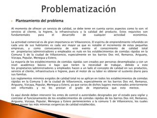    Planteamiento del problema

Al momento de ofrecer un servicio de calidad, se debe tener en cuenta varios aspectos como lo son: el
servicio al cliente, la higiene, la infraestructura y la calidad del producto. Estos requisitos son
fundamentales        para      el     desarrollo      de      cualquier     actividad    económica.

La actividad comercial es de gran importancia en Villavicencio.   El espíritu de emprendimiento infundido en
cada uno de sus habitantes es cada vez mayor ya que es            notable el incremento de estas pequeñas
empresas,     y   como    consecuencia    de   este     evento      el   conocimiento    de   calidad   total
en propietarios/administradores y empleados es nulo en los        establecimientos de comidas rápidas en la
Comuna 5 de la ciudad de Villavicencio, especialmente en          los barrios Dos mil, Remanso, Ariguany,
Vizcaya, Popular, Menegua y Estero.
La mayoría de los establecimientos de comidas rápidas son creados por personas desempleadas y con un
nivel académico básico ó bajo que tienen la necesidad de trabajar, debido a esto
los propietarios/administradores y empleados hacen a un lado el concepto de calidad en sus productos,
servicio al cliente, infraestructura e higiene, pues el motor de su labor es obtener el sustento diario para
sus familias.
Los reglamentos mínimos exigidos de calidad total no se aplican en todos los establecimientos de comidas
rápidas en la Comuna 5 de la ciudad de Villavicencio, especialmente en los barrios Dos mil, Remanso,
Ariguany, Vizcaya, Popular, Menegua y Estero, ya que varios de dichos lugares mencionados anteriormente
son informales y no les prestan el grado de importancia que esto merece.

Es aquí donde deben intervenir los entes de control o autoridades designados por el estado para vigilar y
controlar el funcionamiento de los establecimientos de comidas rápidas de los barrios Dos mil, Remanso,
Ariguany, Vizcaya, Popular, Menegua y Estero pertenecientes a la comuna 5 de Villavicencio, los cuales
deben poseer las más mínimas exigencias de calidad establecidas.
 