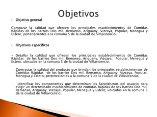    Objetivo general

Comparar la calidad que ofrecen los principales establecimientos de Comidas
Rápidas de los barrios Dos mil, Remanso, Ariguany, Vizcaya, Popular, Menegua y
Estero; pertenecientes a la comuna 5 de la ciudad de Villavicencio.


   Objetivos específicos


- Detallar la calidad que ofrecen los principales establecimientos de Comidas
Rápidas de los barrios Dos mil, Remanso, Ariguany, Vizcaya, Popular, Menegua y
Estero; ubicados en la comuna 5 de la ciudad de Villavicencio.

-   Contrastar la calidad del producto que brindan los principales establecimientos de
    Comidas Rápidas de los barrios Dos mil, Remanso, Ariguany, Vizcaya, Popular,
    Menegua y Estero; pertenecientes a la comuna 5 de la ciudad de Villavicencio.

-    Identificar los componentes que determinan los favoritismos del usuario para
    elegir un determinado establecimiento de comidas Rápidas de los barrios Dos mil,
    Remanso, Ariguany, Vizcaya, Popular, Menegua y Estero; ubicados en la comuna 5
    de la ciudad de Villavicencio.
 